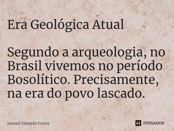 ⁠Era Geológica Atual Segundo a arqueologia, no Brasil vivemos no período Bosolítico. Precisamente, na era do povo lascado.... Frase de Samuel Eduardo Fortes.
