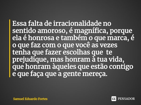 ⁠Essa falta de irracionalidade no sentido amoroso, é magnífica, porque ela é honrosa e também o que marca, é o que faz com o que você as vezes tenha que fazer e... Frase de Samuel Eduardo Fortes.