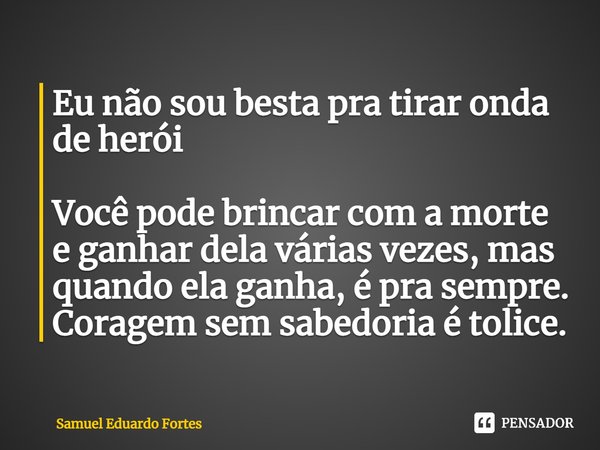 Eu não sou besta pra tirar onda de herói Você pode brincar com a morte e ganhar dela várias vezes, mas quando ela ganha, é pra sempre. Coragem sem sabedoria é t... Frase de Samuel Eduardo Fortes.