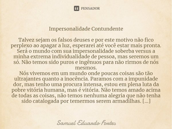 ⁠Impersonalidade Contundente ⁠Talvez sejam os falsos deuses e por este motivo não fico perplexo ao apagar a luz, esperarei até você estar mais pronta. Será o mu... Frase de Samuel Eduardo Fortes.