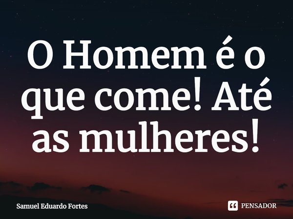⁠O Homem é o que come! Até as mulheres!... Frase de Samuel Eduardo Fortes.