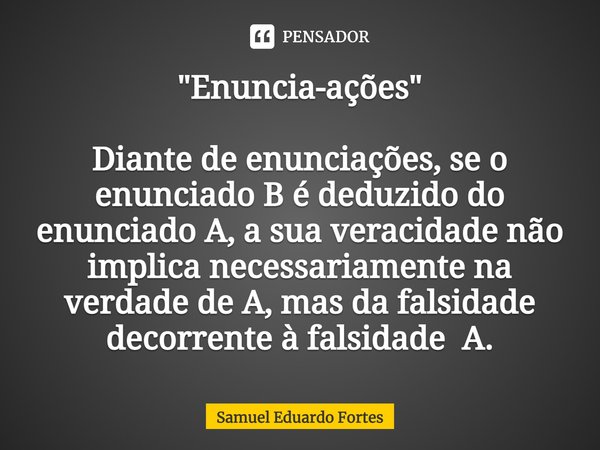 ⁠"Enuncia-ações" Diante de enunciações, se o enunciado B é deduzido do enunciado A, a sua veracidade não implica necessariamente na verdade de A, mas ... Frase de Samuel Eduardo Fortes.