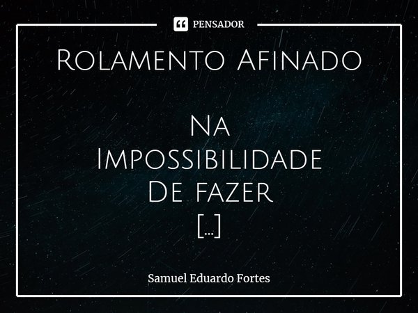 Rolamento Afinado ⁠Na Impossibilidade De fazer Os caminhos De Asfalto De Chão, cimento e piche no alçar do giro Caminhou Dentro De si... Frase de Samuel Eduardo Fortes.