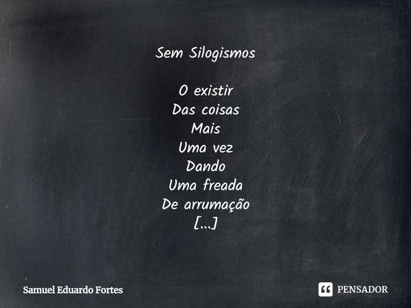 Sem Silogismos O existir
Das coisas
Mais
Uma vez
Dando
Uma freada
De arrumação Um pit-stop
Na voracidade
Do existir
À custa
Do
Não existir Um
Puxão
De orelhas C... Frase de Samuel Eduardo Fortes.