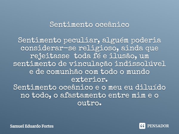 Sentimento oceânico Sentimento peculiar, alguém poderia considerar-se religioso, ainda que rejeitasse toda fé e ilusão, um sentimento de vinculação indissolúvel... Frase de Samuel Eduardo Fortes.