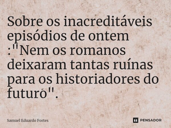 ⁠Sobre os inacreditáveis episódios de ontem : "Nem os romanos deixaram tantas ruínas para os historiadores do futuro".... Frase de Samuel Eduardo Fortes.