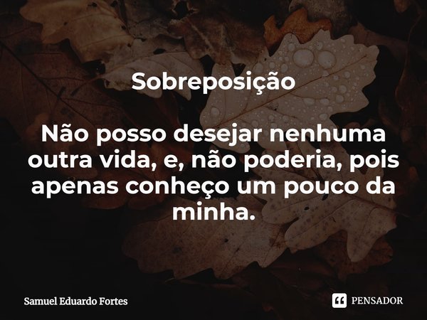 Sobreposição ⁠Não posso desejar nenhuma outra vida, e, não poderia, pois apenas conheço um pouco da minha.... Frase de Samuel Eduardo Fortes.