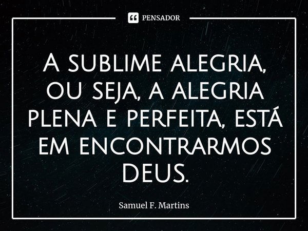 ⁠A sublime alegria, ou seja, a alegria plena e perfeita, está em encontrarmos DEUS.... Frase de Samuel F. Martins.