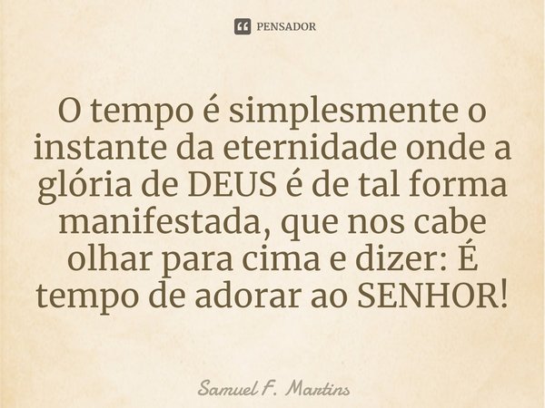 ⁠O tempo é simplesmente o instante da eternidade onde a glória de DEUS é de tal forma manifestada, que nos cabe olhar para cima e dizer: É tempo de adorar ao SE... Frase de Samuel F. Martins.