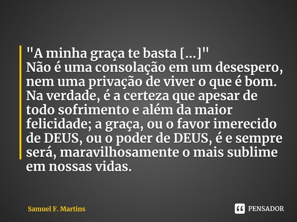 ⁠"A minha graça te basta [...] "
Não é uma consolação em um desespero, nem uma privação de viver o que é bom. Na verdade, é a certeza que apesar de to... Frase de Samuel F. Martins.