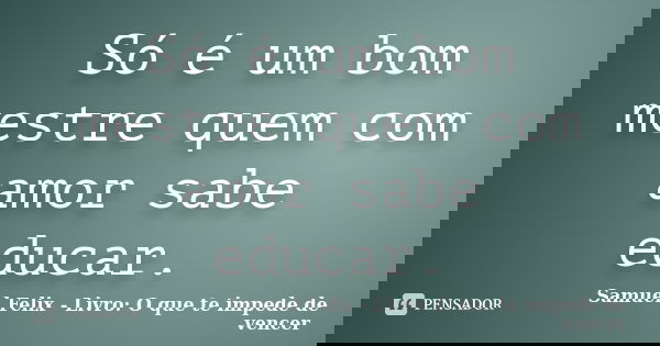 Só é um bom mestre quem com amor sabe educar.... Frase de Samuel Felix - Livro: O que te impede de vencer.