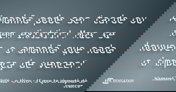Amanhã pode ser tarde ou nem existir! Mas se houver o amanhã que nada o impeça de vencer!... Frase de Samuel Felix - o livro : O que te impede de vencer.