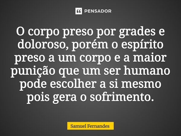 ⁠O corpo preso por grades e doloroso, porém o espírito preso a um corpo e a maior punição que um ser humano pode escolher a si mesmo pois gera o sofrimento.... Frase de Samuel Fernandes.