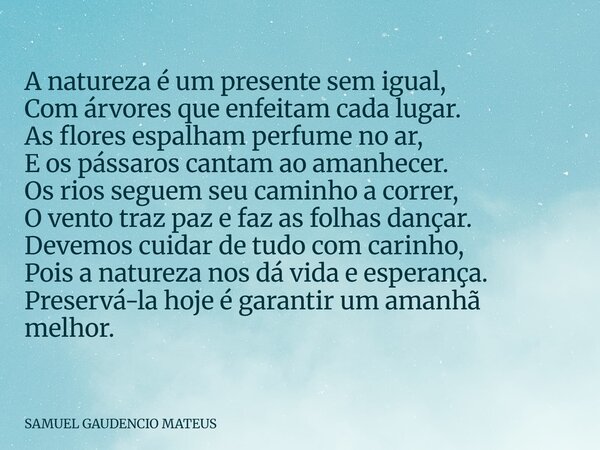 A natureza é um presente sem igual, Com árvores que enfeitam cada lugar. As flores espalham perfume no ar, E os pássaros cantam ao amanhecer. Os rios seguem seu... Frase de SAMUEL GAUDENCIO MATEUS.