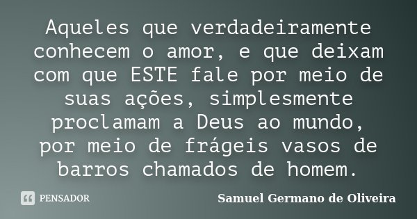 Aqueles que verdadeiramente conhecem o amor, e que deixam com que ESTE fale por meio de suas ações, simplesmente proclamam a Deus ao mundo, por meio de frágeis ... Frase de Samuel Germano de Oliveira.