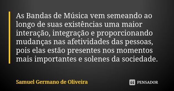 As Bandas de Música vem semeando ao longo de suas existências uma maior interação, integração e proporcionando mudanças nas afetividades das pessoas, pois elas ... Frase de Samuel Germano de Oliveira.