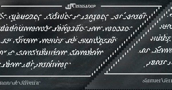 As riquezas, títulos e cargos, só serão verdadeiramente bênçãos em nossas vidas, se forem meios de exaltação ao Senhor e contribuírem também para o bem do próxi... Frase de Samuel Germano de Oliveira.