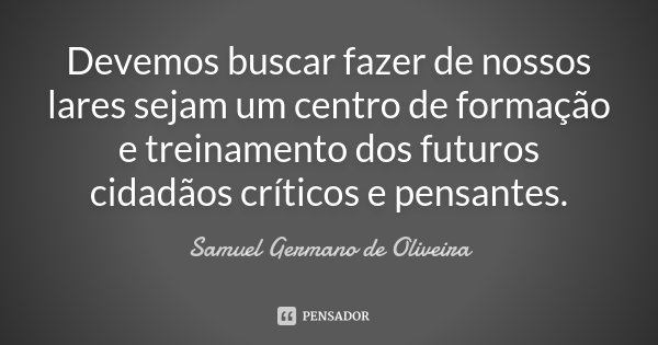 Devemos buscar fazer de nossos lares sejam um centro de formação e treinamento dos futuros cidadãos críticos e pensantes.... Frase de Samuel Germano de Oliveira.