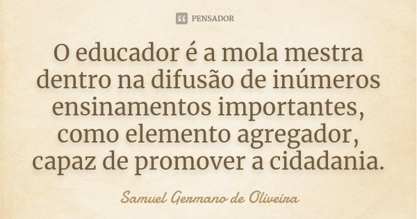 O educador é a mola mestra dentro na difusão de inúmeros ensinamentos importantes, como elemento agregador, capaz de promover a cidadania.... Frase de Samuel Germano de Oliveira.