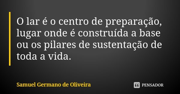 O lar é o centro de preparação, lugar onde é construída a base ou os pilares de sustentação de toda a vida.... Frase de Samuel Germano de Oliveira.