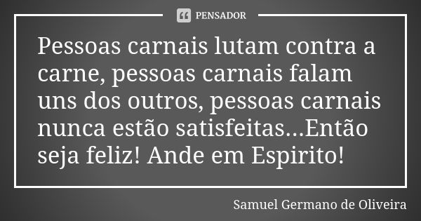 Pessoas carnais lutam contra a carne, pessoas carnais falam uns dos outros, pessoas carnais nunca estão satisfeitas...Então seja feliz! Ande em Espirito!... Frase de Samuel Germano de Oliveira.