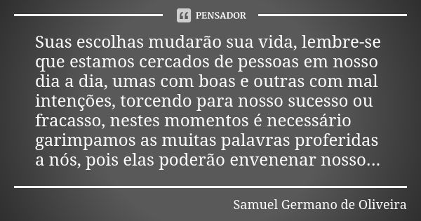 Suas escolhas mudarão sua vida, lembre-se que estamos cercados de pessoas em nosso dia a dia, umas com boas e outras com mal intenções, torcendo para nosso suce... Frase de Samuel Germano de Oliveira.