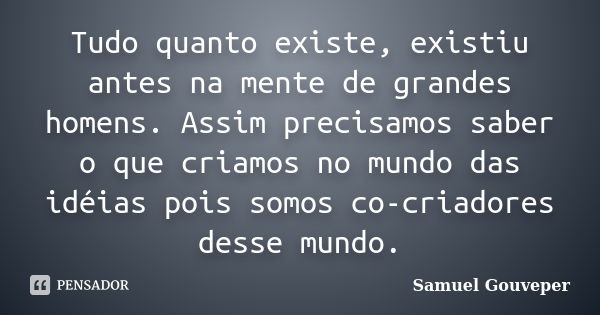 Tudo quanto existe, existiu antes na mente de grandes homens. Assim precisamos saber o que criamos no mundo das idéias pois somos co-criadores desse mundo.... Frase de Samuel Gouveper.