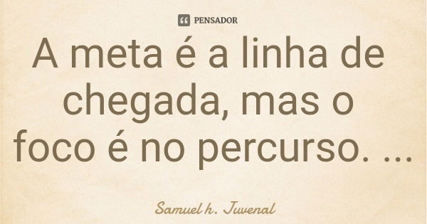 A meta é a linha de chegada, mas o foco é no percurso.... Frase de Samuel h. Juvenal.