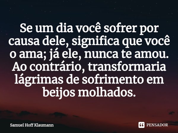⁠Se um dia você sofrer por causa dele, significa que você o ama; já ele, nunca te amou. Ao contrário, transformaria lágrimas de sofrimento em beijos molhados.... Frase de Samuel Hoff Klaumann.