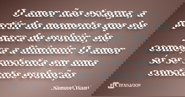 O amor não estagna, a partir do momento que ele para de evoluir, ele começa a diminuir. O amor só se sustenta em uma constante evolução... Frase de Samuel Ivani.
