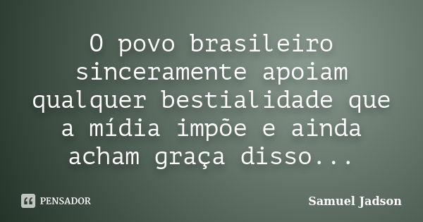 O povo brasileiro sinceramente apoiam qualquer bestialidade que a mídia impõe e ainda acham graça disso...... Frase de Samuel Jadson.