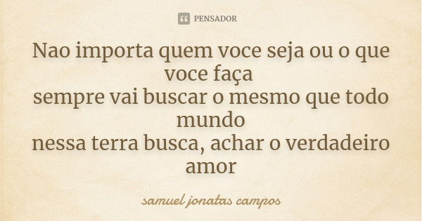 Nao importa quem voce seja ou o que voce faça sempre vai buscar o mesmo que todo mundo nessa terra busca, achar o verdadeiro amor... Frase de Samuel Jonatas Campos.