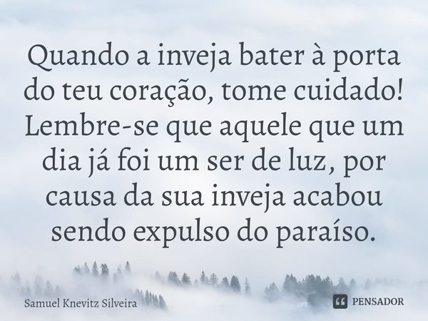 ⁠Quando a inveja bater à porta do teu coração, tome cuidado!
Lembre-se que aquele que um dia já foi um ser de luz, por causa da sua inveja acabou sendo expulso ... Frase de Samuel Knevitz Silveira.