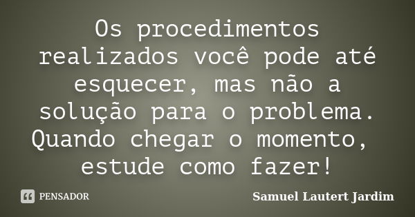 Os procedimentos realizados você pode até esquecer, mas não a solução para o problema. Quando chegar o momento, estude como fazer!... Frase de Samuel Lautert Jardim.