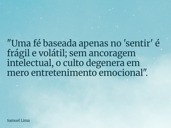 "Uma fé baseada apenas no 'sentir' é frágil e volátil; sem ancoragem intelectual, o culto degenera em mero entretenimento emocional".... Frase de Samuel Lima.