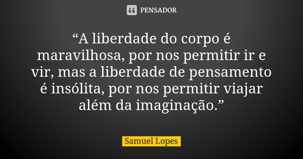 “A liberdade do corpo é maravilhosa, por nos permitir ir e vir, mas a liberdade de pensamento é insólita, por nos permitir viajar além da imaginação.”... Frase de Samuel Lopes.