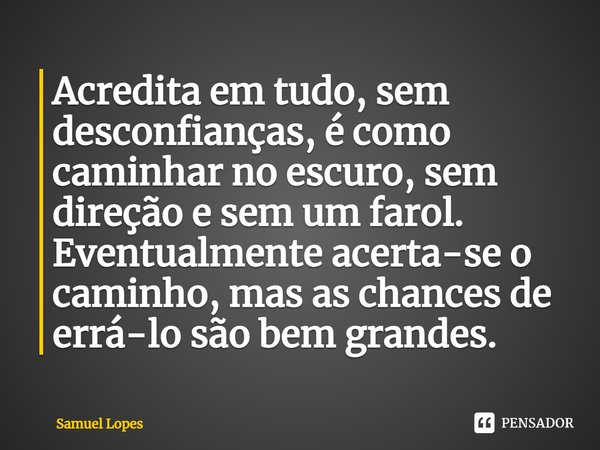 Acredita em tudo, sem desconfianças, é como caminhar no escuro, sem direção e sem um farol. Eventualmente acerta-se o caminho, mas as chances de errá-lo são bem... Frase de Samuel Lopes.