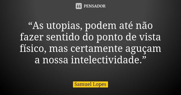 “As utopias, podem até não fazer sentido do ponto de vista físico, mas certamente aguçam a nossa intelectividade.”... Frase de Samuel Lopes.