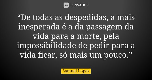 “De todas as despedidas, a mais inesperada é a da passagem da vida para a morte, pela impossibilidade de pedir para a vida ficar, só mais um pouco.”... Frase de Samuel Lopes.