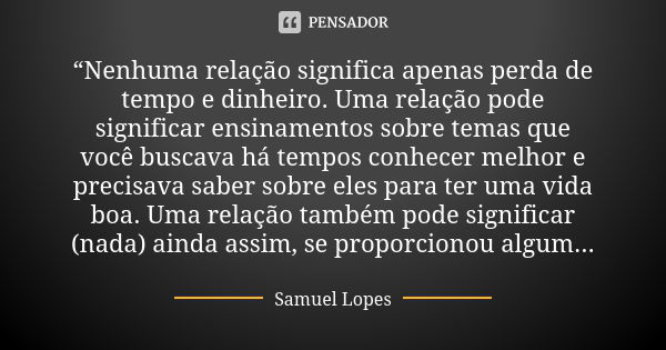 “Nenhuma relação significa apenas perda de tempo e dinheiro. Uma relação pode significar ensinamentos sobre temas que você buscava há tempos conhecer melhor e p... Frase de Samuel Lopes.