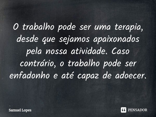O trabalho pode ser uma terapia, desde que sejamos apaixonados pela nossa atividade. Caso contrário, o trabalho pode ser enfadonho e até capaz de adoecer.... Frase de Samuel Lopes.