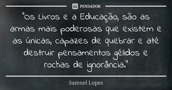 “Os Livros e a Educação, são as armas mais poderosas que existem e as únicas, capazes de quebrar e até destruir pensamentos gélidos e rochas de ignorância.”... Frase de Samuel Lopes.