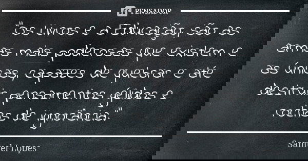 “Os Livros e a Educação, são as armas mais poderosas que existem e as únicas, capazes de quebrar e até destruir pensamentos gélidos e rochas de ignorância.”... Frase de Samuel Lopes.