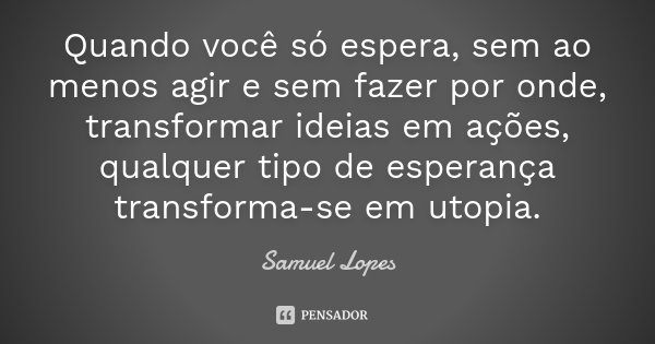 Quando você só espera, sem ao menos agir e sem fazer por onde, transformar ideias em ações, qualquer tipo de esperança transforma-se em utopia.... Frase de Samuel Lopes.