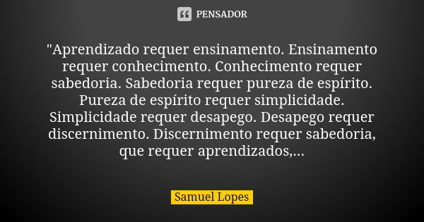 "Aprendizado requer ensinamento. Ensinamento requer conhecimento. Conhecimento requer sabedoria. Sabedoria requer pureza de espírito. Pureza de espírito re... Frase de Samuel Lopes.