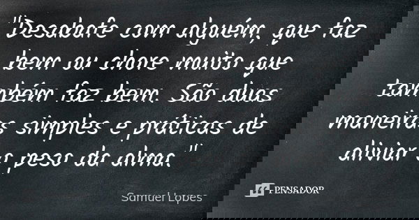 "Desabafe com alguém, que faz bem ou chore muito que também faz bem. São duas maneiras simples e práticas de aliviar o peso da alma."... Frase de Samuel Lopes.