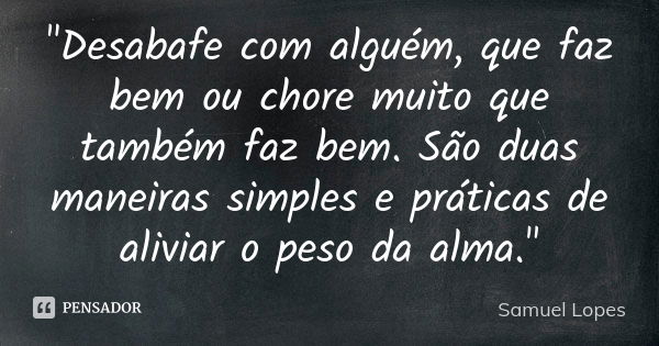 "Desabafe com alguém, que faz bem ou chore muito que também faz bem. São duas maneiras simples e práticas de aliviar o peso da alma."... Frase de Samuel Lopes.