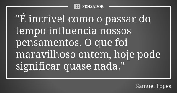 "É incrível como o passar do tempo influencia nossos pensamentos. O que foi maravilhoso ontem, hoje pode significar quase nada."... Frase de Samuel Lopes.