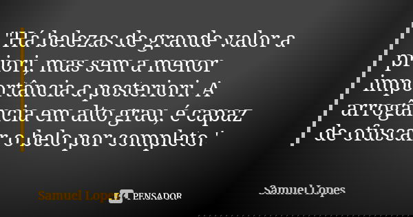 "Há belezas de grande valor a priori, mas sem a menor importância a posteriori. A arrogância em alto grau, é capaz de ofuscar o belo por completo.'... Frase de Samuel Lopes.
