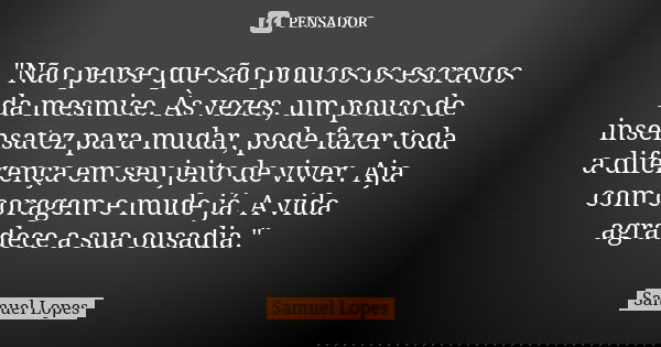 "Não pense que são poucos os escravos da mesmice. Às vezes, um pouco de insensatez para mudar, pode fazer toda a diferença em seu jeito de viver. Aja com c... Frase de Samuel Lopes.